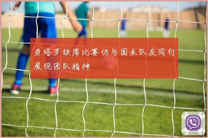 劳塔罗缺席比赛仍与国米队友同行展现团队精神