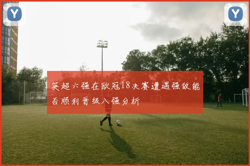 英超六强在欧冠18决赛遭遇强敌能否顺利晋级八强分析