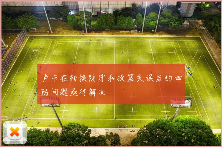 卢卡在转换防守和投篮失误后的回防问题亟待解决