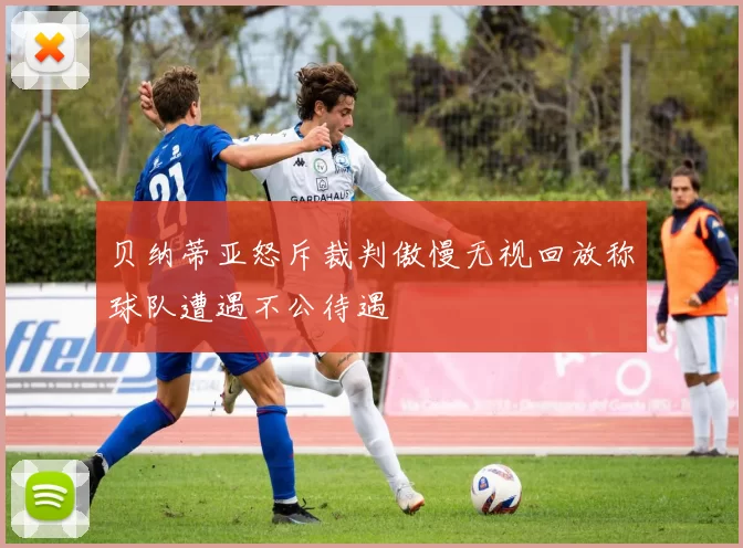 贝纳蒂亚怒斥裁判傲慢无视回放称球队遭遇不公待遇