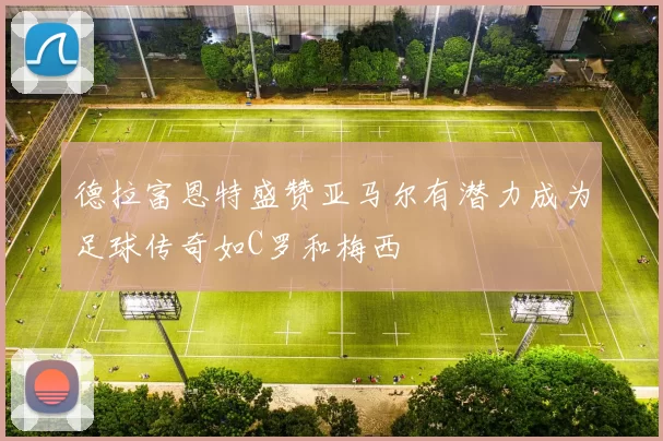 德拉富恩特盛赞亚马尔有潜力成为足球传奇如C罗和梅西