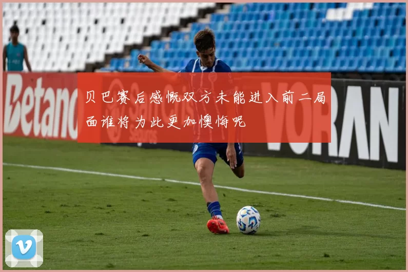 贝巴赛后感慨双方未能进入前二局面谁将为此更加懊悔呢