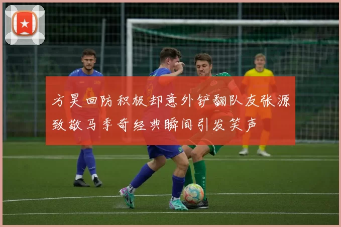 方昊回防积极却意外铲翻队友张源致敬马季奇经典瞬间引发笑声