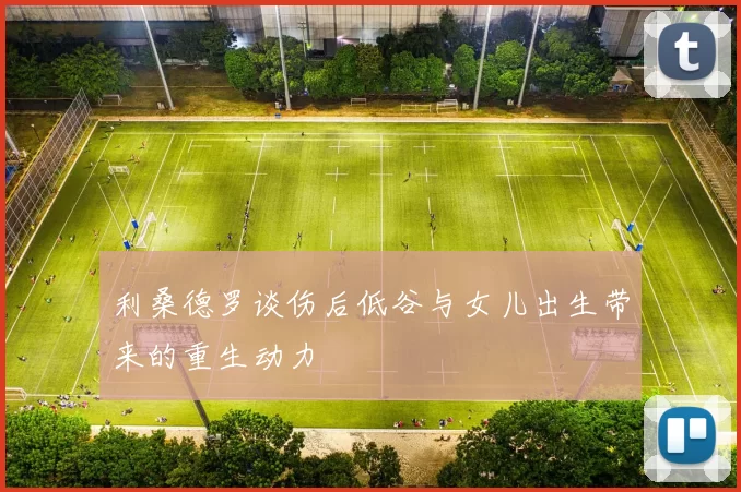 利桑德罗谈伤后低谷与女儿出生带来的重生动力