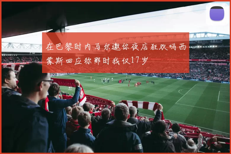 在巴黎时内马尔邀你夜店狂欢吗西蒙斯回应称那时我仅17岁