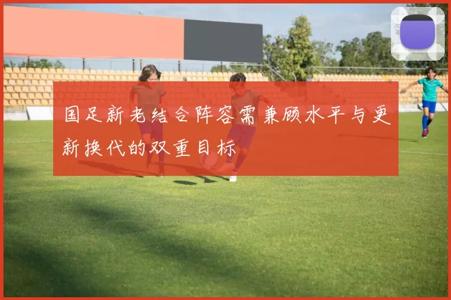 国足新老结合阵容需兼顾水平与更新换代的双重目标